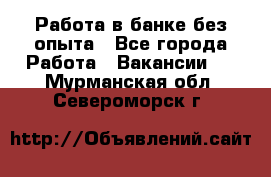 Работа в банке без опыта - Все города Работа » Вакансии   . Мурманская обл.,Североморск г.